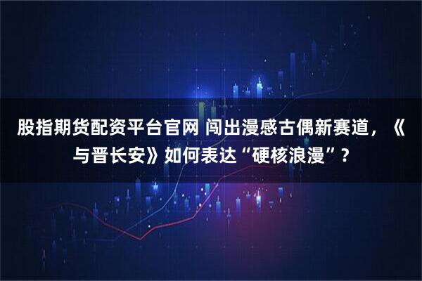 股指期货配资平台官网 闯出漫感古偶新赛道，《与晋长安》如何表达“硬核浪漫”？