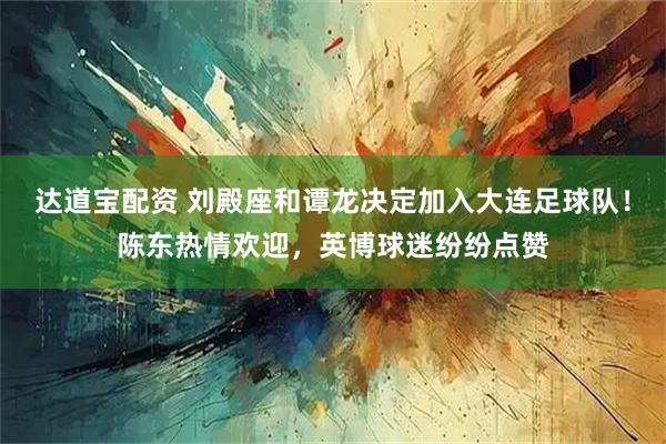达道宝配资 刘殿座和谭龙决定加入大连足球队！陈东热情欢迎，英博球迷纷纷点赞