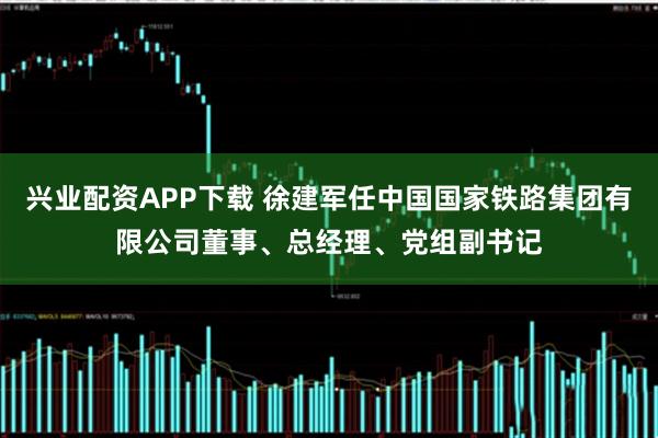 兴业配资APP下载 徐建军任中国国家铁路集团有限公司董事、总经理、党组副书记