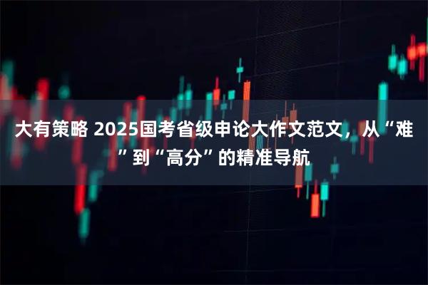 大有策略 2025国考省级申论大作文范文，从“难”到“高分”的精准导航