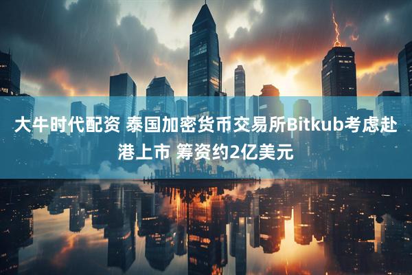 大牛时代配资 泰国加密货币交易所Bitkub考虑赴港上市 筹资约2亿美元
