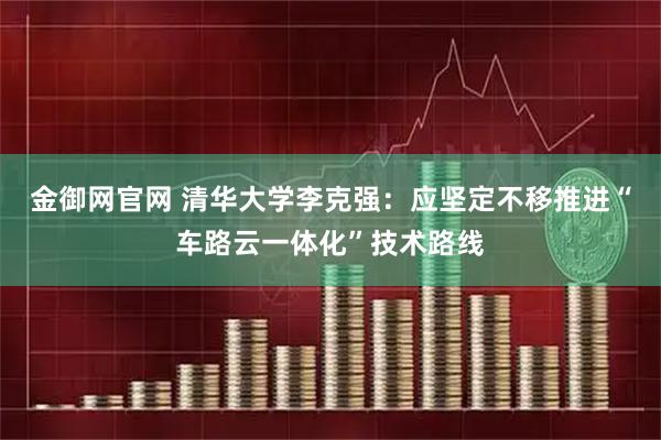 金御网官网 清华大学李克强：应坚定不移推进“车路云一体化”技术路线