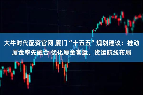 大牛时代配资官网 厦门“十五五”规划建议：推动厦金率先融合 优化厦金客运、货运航线布局