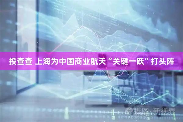 投查查 上海为中国商业航天“关键一跃”打头阵