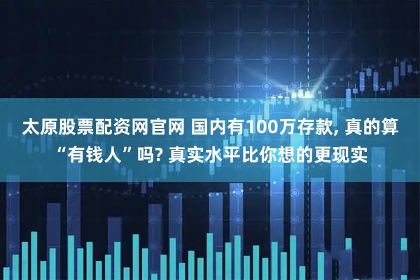 太原股票配资网官网 国内有100万存款, 真的算“有钱人”吗? 真实水平比你想的更现实