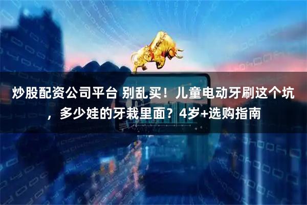 炒股配资公司平台 别乱买!儿童电动牙刷这个坑,多少娃的牙栽里面?4岁+选购指南