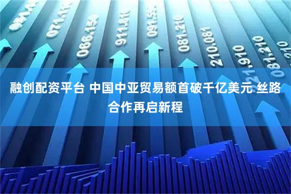 融创配资平台 中国中亚贸易额首破千亿美元 丝路合作再启新程