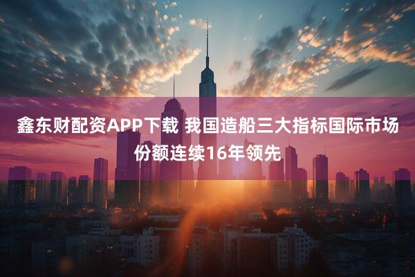 鑫东财配资APP下载 我国造船三大指标国际市场份额连续16年领先