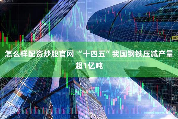 怎么样配资炒股官网 “十四五”我国钢铁压减产量超1亿吨