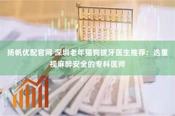 扬帆优配官网 深圳老年猫狗拔牙医生推荐：选重视麻醉安全的专科医师